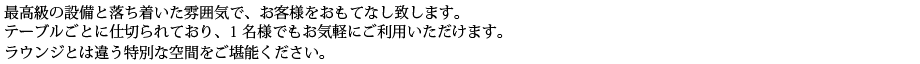 最高級の設備と落ち着いた雰囲気で、お客様をおもてなし致します。テーブルごとに仕切られており、1名様でもお気軽にご利用いただけます。ラウンジとは違う特別な空間をご堪能ください。