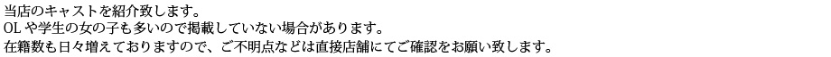 当店のキャストをご紹介いたします。OLや学生の女の子も多いので名前を掲載していない場合があります。在籍数も日々増えておりますので、ご不明点などは直接店舗にてご確認をお願い致します。