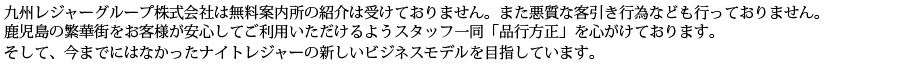 九州レジャーグループ株式会社は無料案内所の紹介は受けておりません。また悪質な客引き行為なども行っておりません。鹿児島の繁華街をお客様が安心してご利用いただけるようスタッフ一同「品行方正」を心がけております。そして、今までになかったナイトレジャーの新しいビジネスモデルを目指しています。