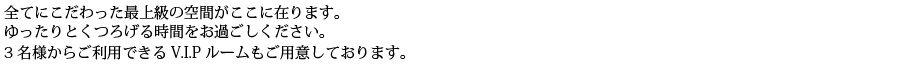 全てにこだわった最上級の空間がここに在ります。ゆったりとくつろげる時間をお過ごしください。3名様からご利用いただけるV.I.Pルームもご用意しております。