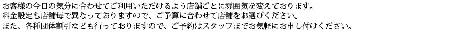 お客様の気分に合わせてご利用いただけるよう店舗ごとに雰囲気を変えております。料金設定も店舗毎で異なっておりますので、ご予算に合わせて店舗をお選びください。また、各種団体割引なども行っておりますので、ご予約などはスタッフまでお気軽にお申し付けください。